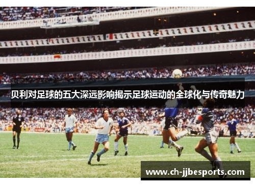 贝利对足球的五大深远影响揭示足球运动的全球化与传奇魅力