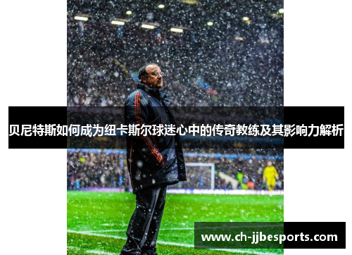 贝尼特斯如何成为纽卡斯尔球迷心中的传奇教练及其影响力解析 贝尼特斯如何成为纽卡斯尔球迷心中的传奇教练及其影响力解析