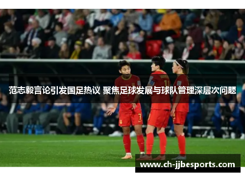 范志毅言论引发国足热议 聚焦足球发展与球队管理深层次问题