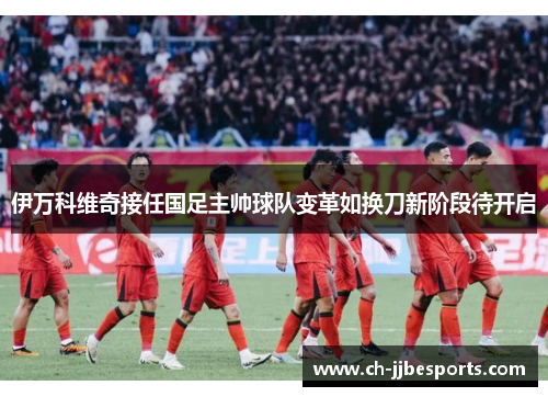 伊万科维奇接任国足主帅球队变革如换刀新阶段待开启 伊万科维奇接任国足主帅球队变革如换刀新阶段待开启