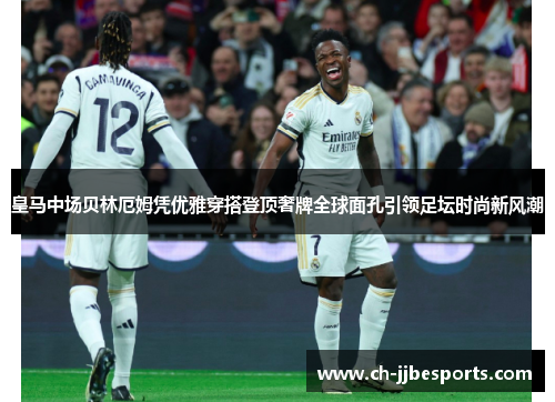 皇马中场贝林厄姆凭优雅穿搭登顶奢牌全球面孔引领足坛时尚新风潮